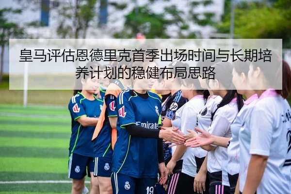 皇马评估恩德里克首季出场时间与长期培养计划的稳健布局思路